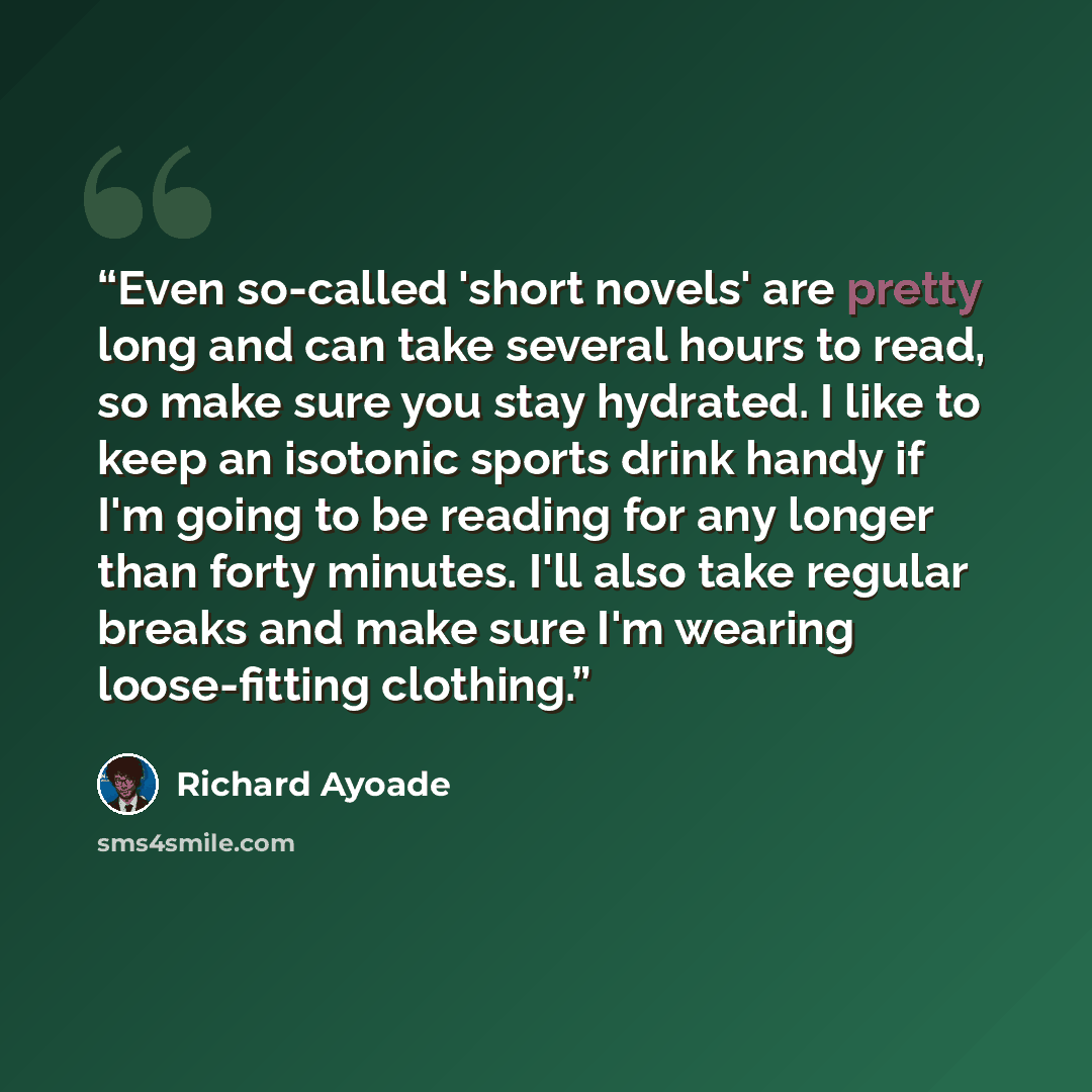 “Even so-called 'short novels' are pretty long and can take several hours to read, so make sure you stay hydrated. I like to keep an isotonic sports drink handy if I'm going to be reading for any longer than forty minutes. I'll also take regular breaks and make sure I'm wearing loose-fitting…” quote by Richard Ayoade