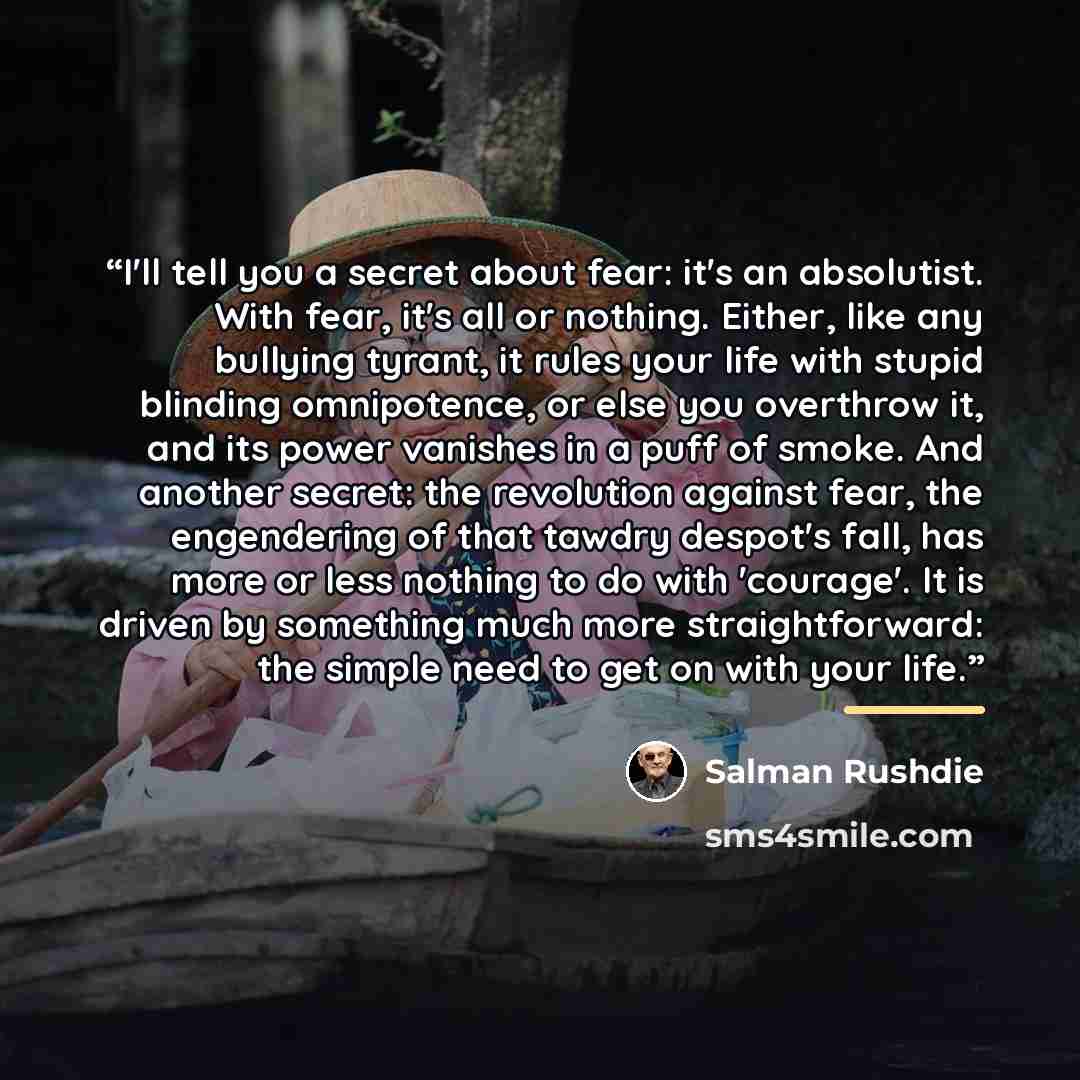 “I'll tell you a secret about fear: it's an absolutist. With fear, it's all or nothing. Either, like any bullying tyrant, it rules your life with stupid blinding omnipotence, or else you overthrow it, and its power vanishes in a puff of smoke. And another secret: the revolution against fear, the…” quote by Salman Rushdie