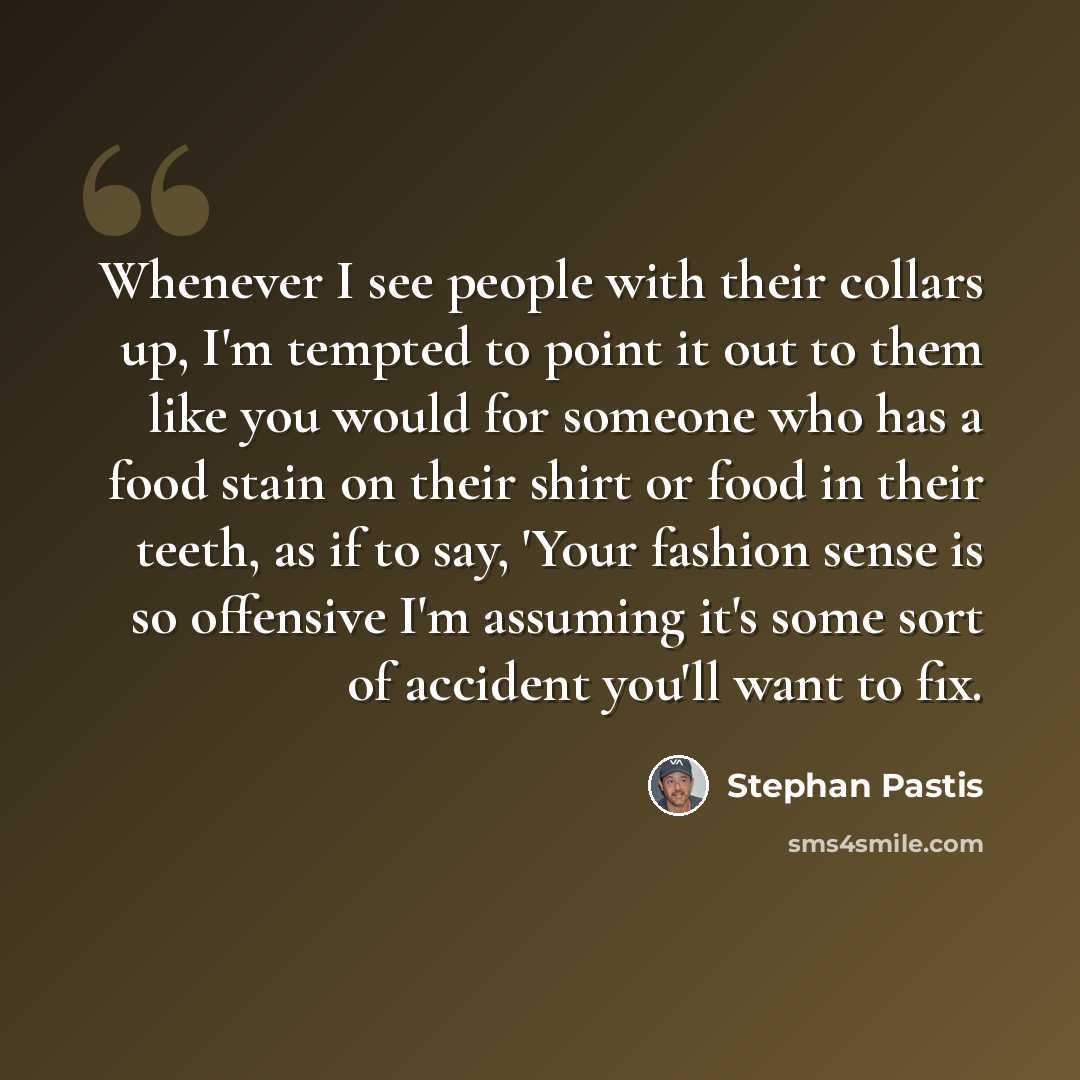 “Whenever I see people with their collars up, I'm tempted to point it out to them like you would for someone who has a food stain on their shirt or food in their teeth, as if to say, 'Your fashion sense is so offensive I'm assuming it's some sort of accident you'll want to fix.” quote by Stephan Pastis