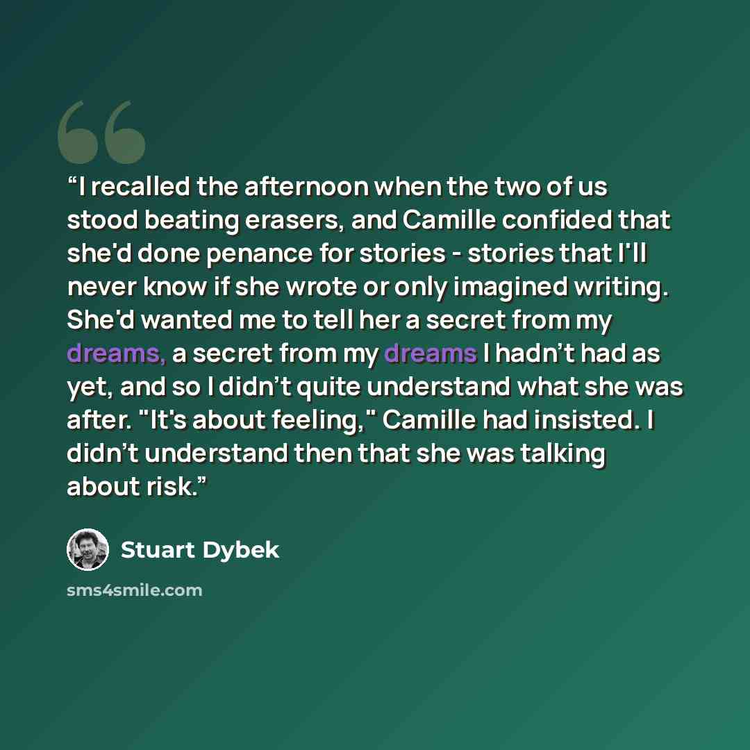 “I recalled the afternoon when the two of us stood beating erasers, and Camille confided that she'd done penance for stories - stories that I'll never know if she wrote or only imagined writing. She'd wanted me to tell her a secret from my dreams, a secret from my dreams I hadn't had as yet, and so…” quote by Stuart Dybek