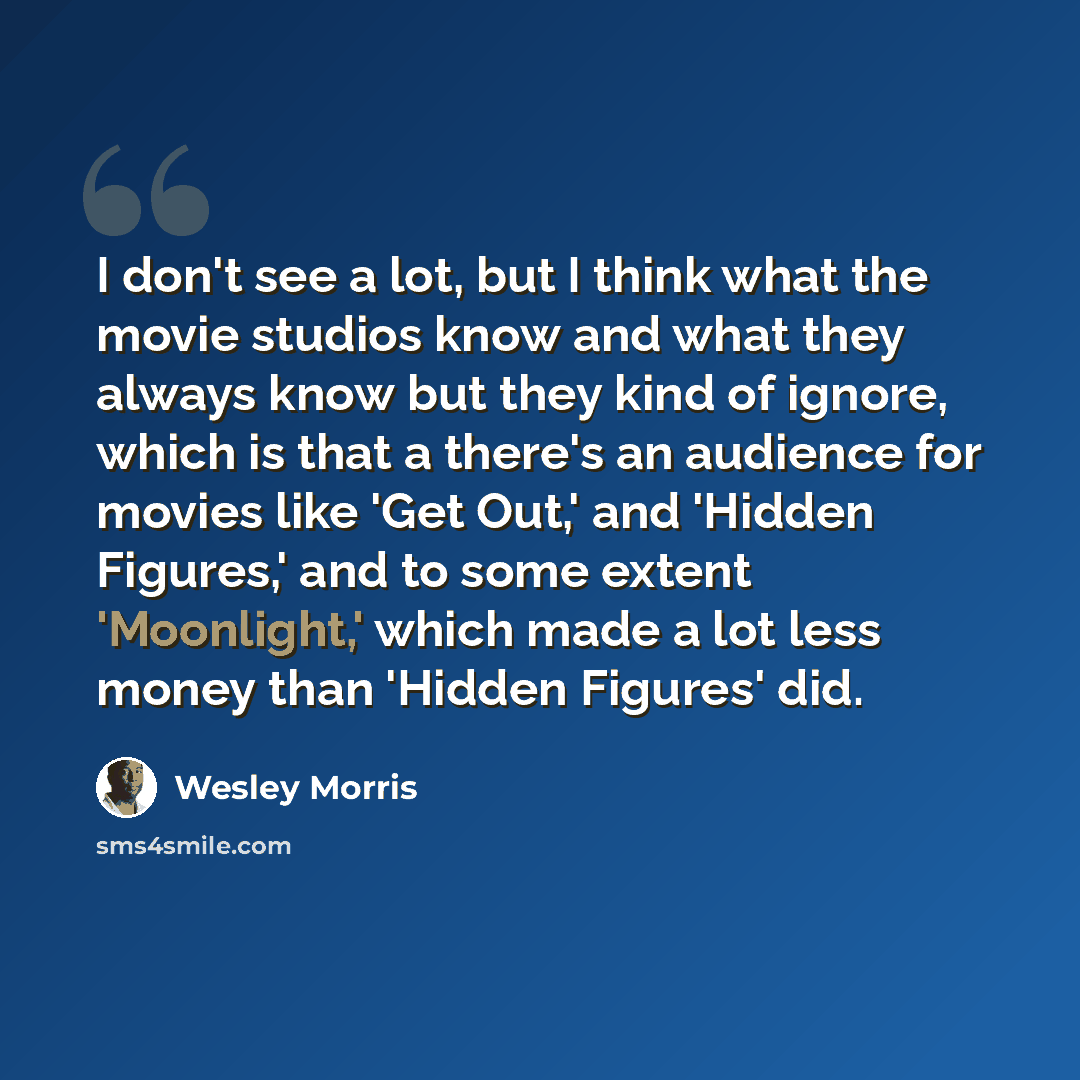 “I don't see a lot, but I think what the movie studios know and what they always know but they kind of ignore, which is that a there's an audience for movies like 'Get Out,' and 'Hidden Figures,' and to some extent 'Moonlight,' which made a lot less money than 'Hidden Figures' did.” quote by Wesley Morris