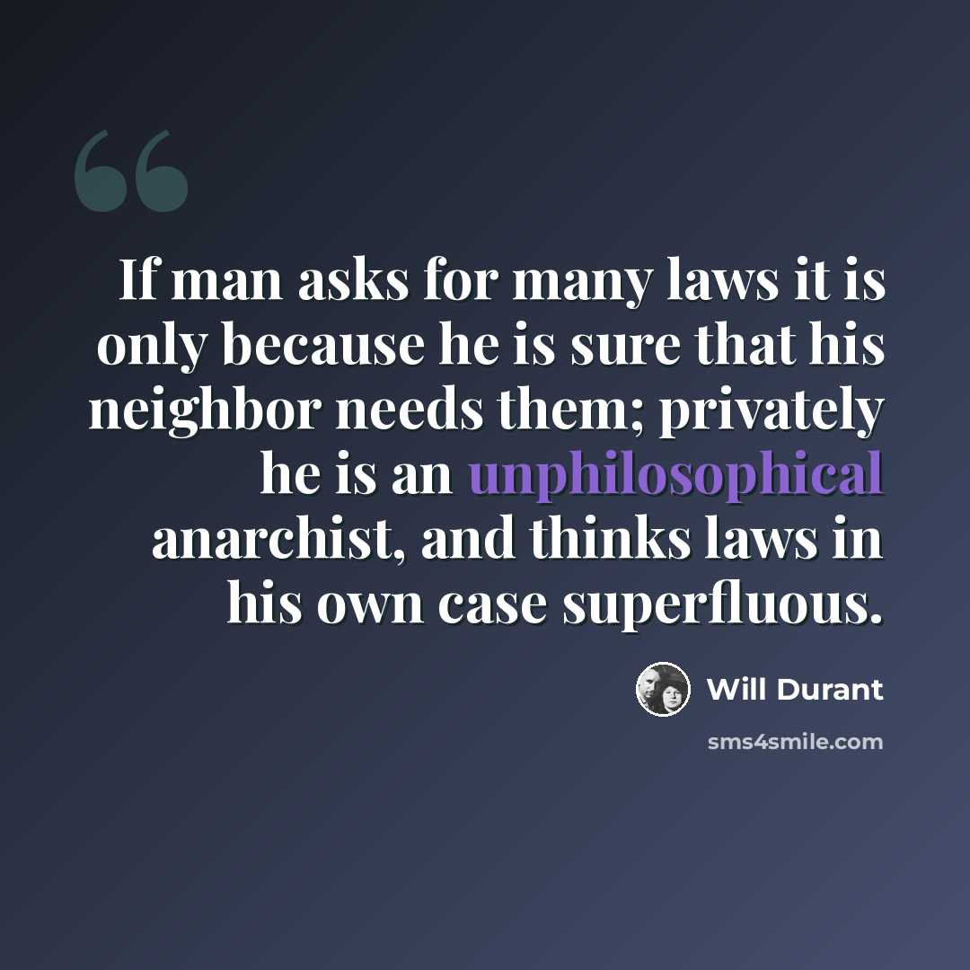 “If man asks for many laws it is only because he is sure that his neighbor needs them; privately he is an unphilosophical anarchist, and thinks laws in his own case superfluous.” quote by Will Durant