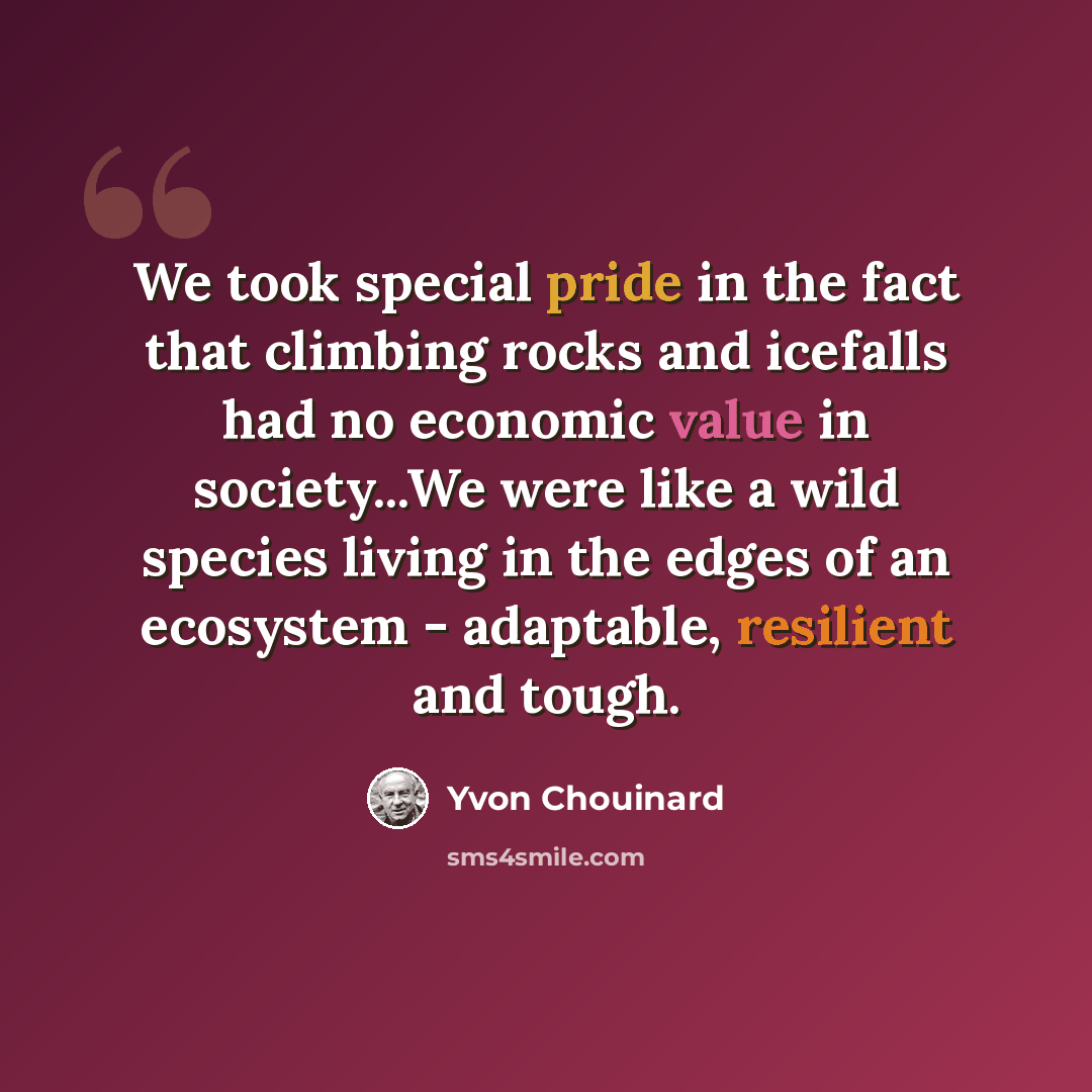 “We took special pride in the fact that climbing rocks and icefalls had no economic value in society...We were like a wild species living in the edges of an ecosystem - adaptable, resilient and tough.” quote by Yvon Chouinard