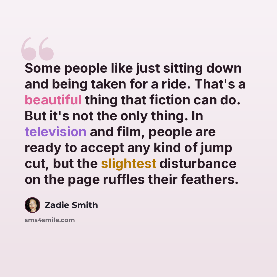 “Some people like just sitting down and being taken for a ride. That's a beautiful thing that fiction can do. But it's not the only thing. In television and film, people are ready to accept any kind of jump cut, but the slightest disturbance on the page ruffles their feathers.” quote by Zadie Smith