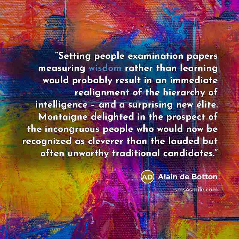 “Setting people examination papers measuring wisdom rather than learning would probably result in an immediate realignment of the hierarchy of intelligence – and a surprising new élite. Montaigne delighted in the prospect of the incongruous people who would now be recognized as cleverer than the…” quote by Alain de Botton