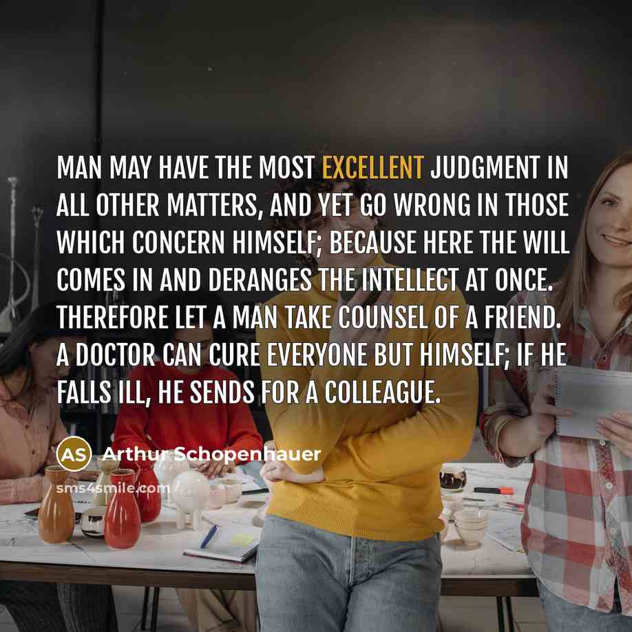 “Man may have the most excellent judgment in all other matters, and yet go wrong in those which concern himself; because here the will comes in and deranges the intellect at once. Therefore let a man take counsel of a friend. A doctor can cure everyone but himself; if he falls ill, he sends for a…” quote by Arthur Schopenhauer