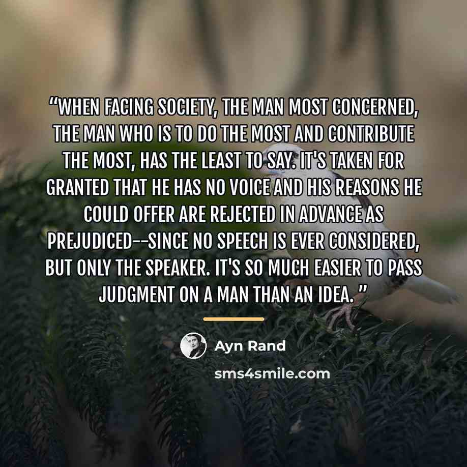 “When facing society, the man most concerned, the man who is to do the most and contribute the most, has the least to say. It's taken for granted that he has no voice and his reasons he could offer are rejected in advance as prejudiced--since no speech is ever considered, but only the speaker. It's…” quote by Ayn Rand