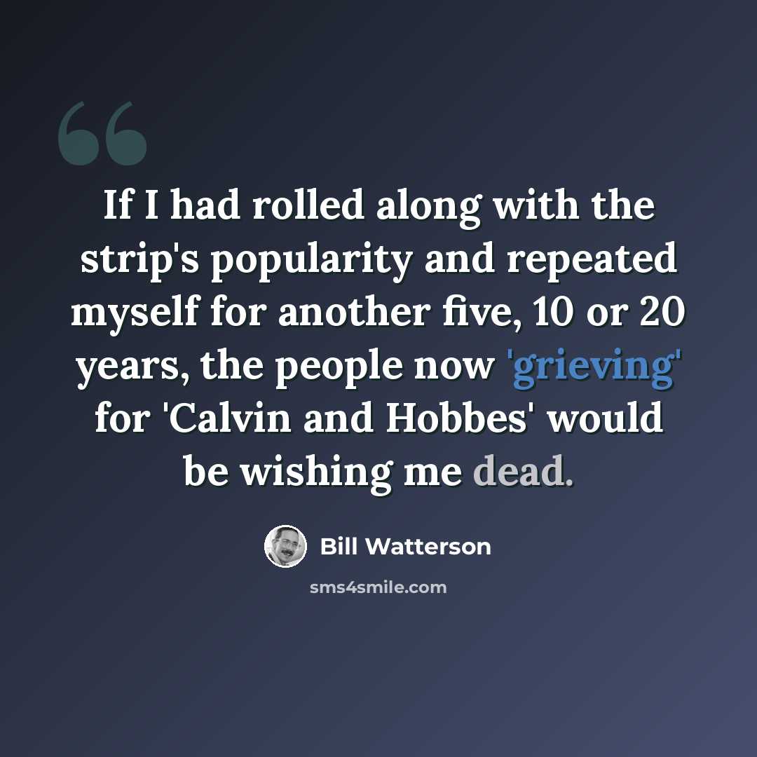 “If I had rolled along with the strip's popularity and repeated myself for another five, 10 or 20 years, the people now 'grieving' for 'Calvin and Hobbes' would be wishing me dead.” quote by Bill Watterson
