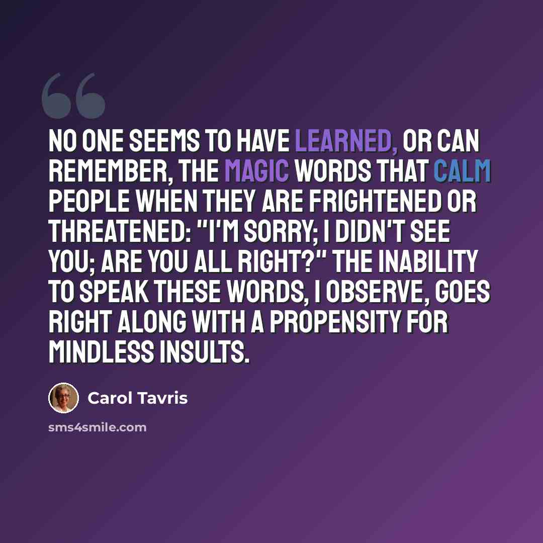 “No one seems to have learned, or can remember, the magic words that calm people when they are frightened or threatened: "I'm sorry; I didn't see you; are you all right?" The inability to speak these words, I observe, goes right along with a propensity for mindless insults.” quote by Carol Tavris