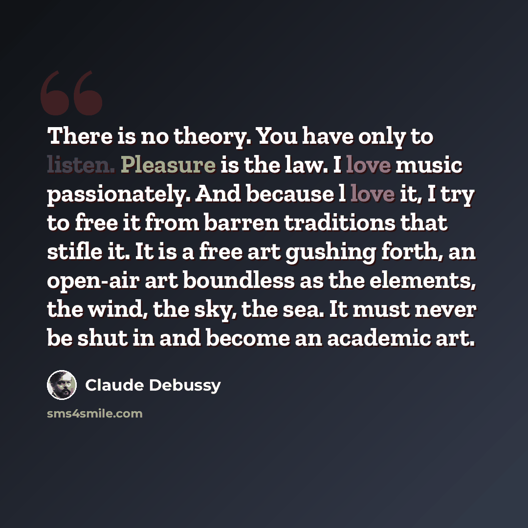 “There is no theory. You have only to listen. Pleasure is the law. I love music passionately. And because l love it, I try to free it from barren traditions that stifle it. It is a free art gushing forth, an open-air art boundless as the elements, the wind, the sky, the sea. It must never be shut…” quote by Claude Debussy
