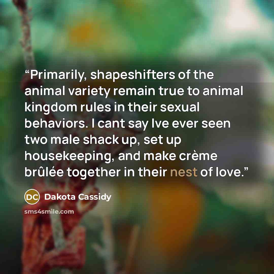 “Primarily, shapeshifters of the animal variety remain true to animal kingdom rules in their sexual behaviors. I cant say Ive ever seen two male shack up, set up housekeeping, and make crème brûlée together in their nest of love.” quote by Dakota Cassidy
