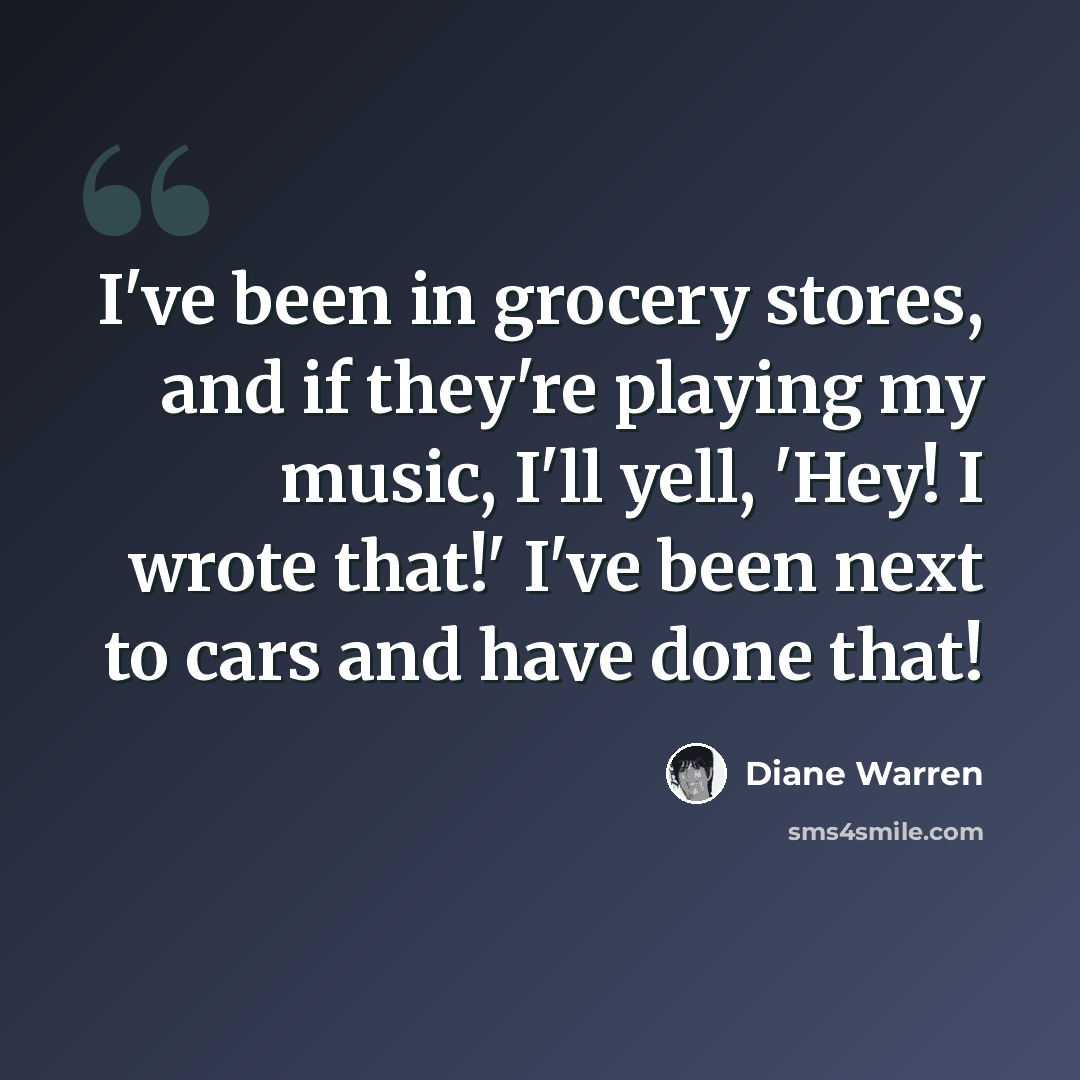 “I've been in grocery stores, and if they're playing my music, I'll yell, 'Hey! I wrote that!' I've been next to cars and have done that!” quote by Diane Warren