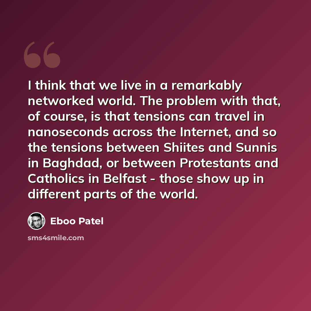 “I think that we live in a remarkably networked world. The problem with that, of course, is that tensions can travel in nanoseconds across the Internet, and so the tensions between Shiites and Sunnis in Baghdad, or between Protestants and Catholics in Belfast - those show up in different parts of…” quote by Eboo Patel