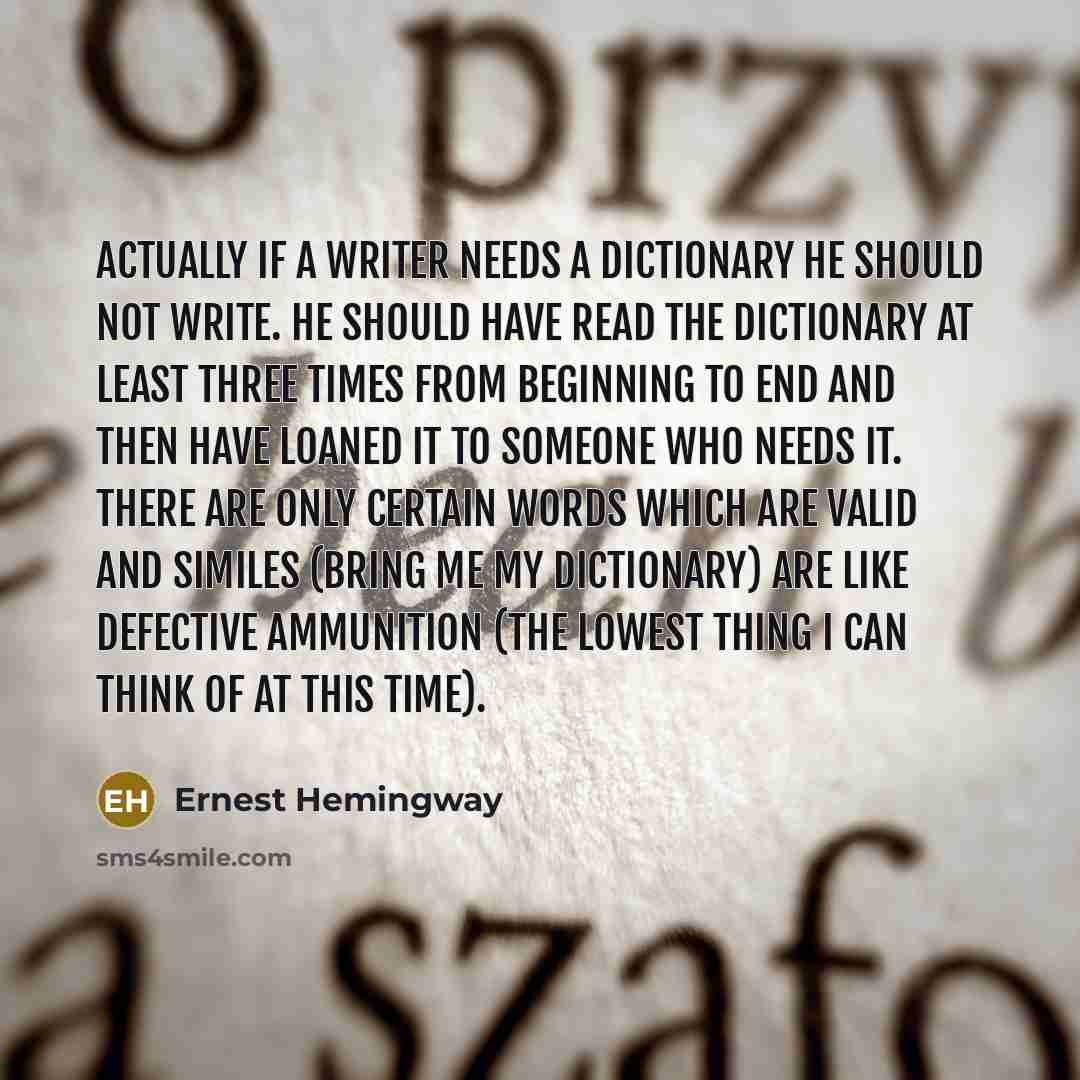 “Actually if a writer needs a dictionary he should not write. He should have read the dictionary at least three times from beginning to end and then have loaned it to someone who needs it. There are only certain words which are valid and similes (bring me my dictionary) are like defective…” quote by Ernest Hemingway