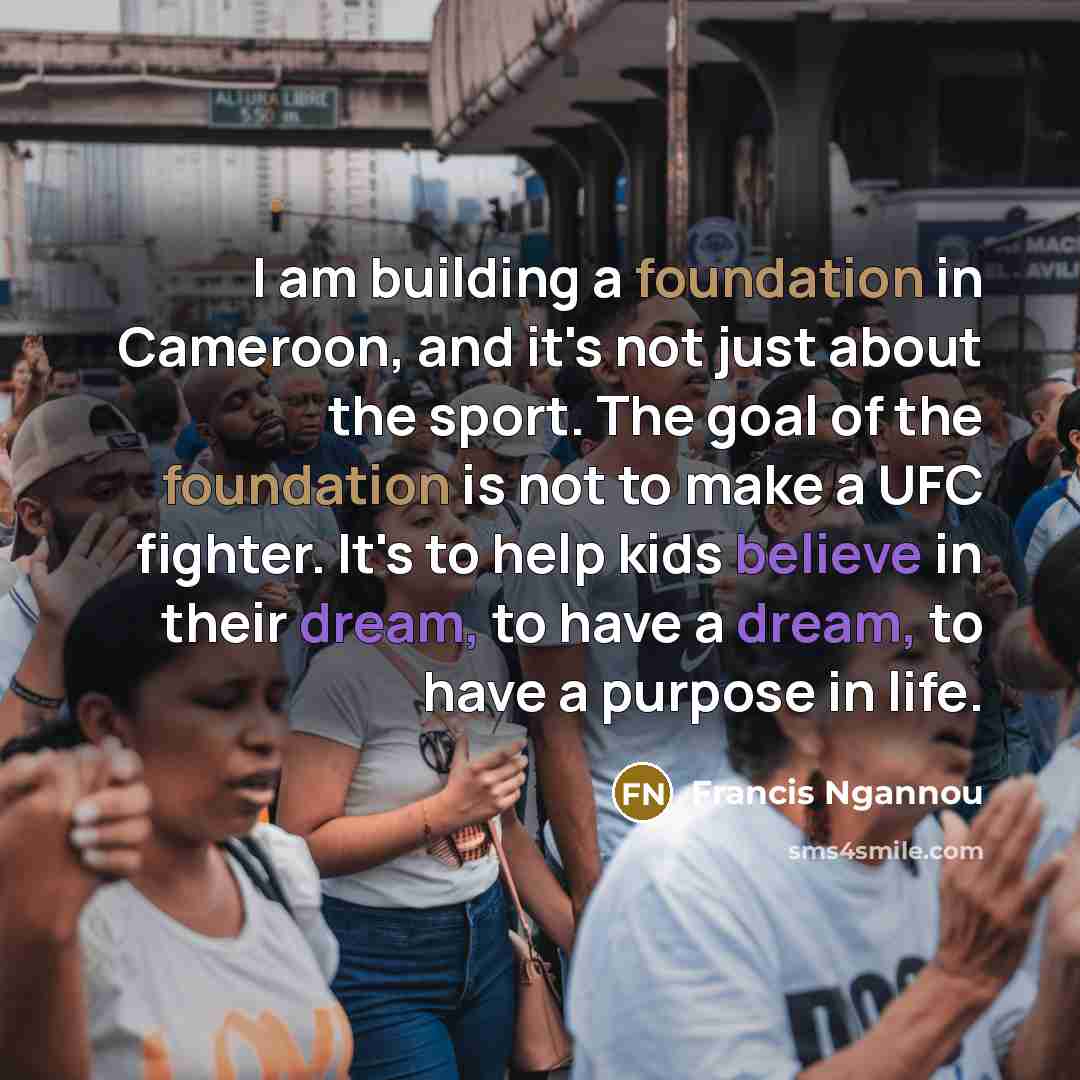 “I am building a foundation in Cameroon, and it's not just about the sport. The goal of the foundation is not to make a UFC fighter. It's to help kids believe in their dream, to have a dream, to have a purpose in life.” quote by Francis Ngannou