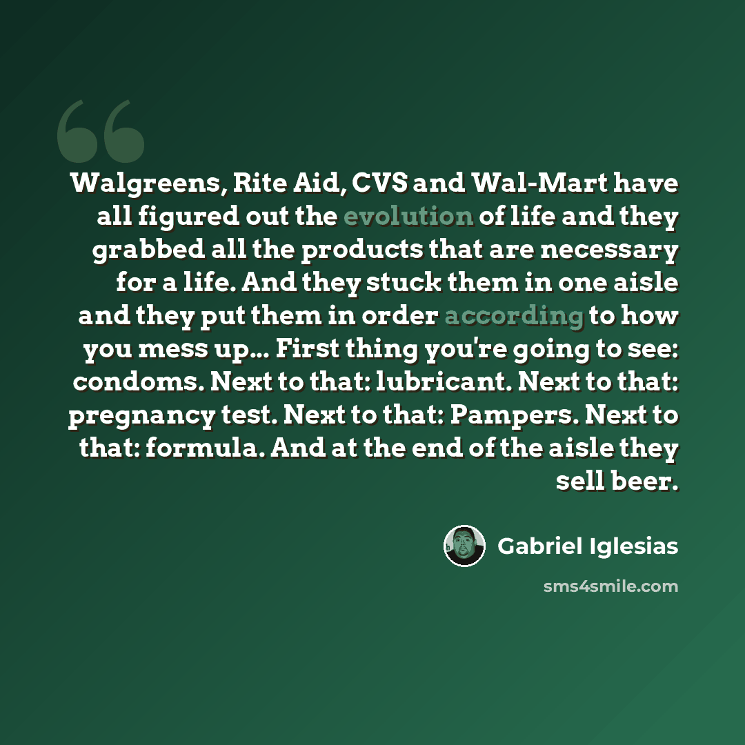 “Walgreens, Rite Aid, CVS and Wal-Mart have all figured out the evolution of life and they grabbed all the products that are necessary for a life. And they stuck them in one aisle and they put them in order according to how you mess up... First thing you're going to see: condoms. Next to that…” quote by Gabriel Iglesias