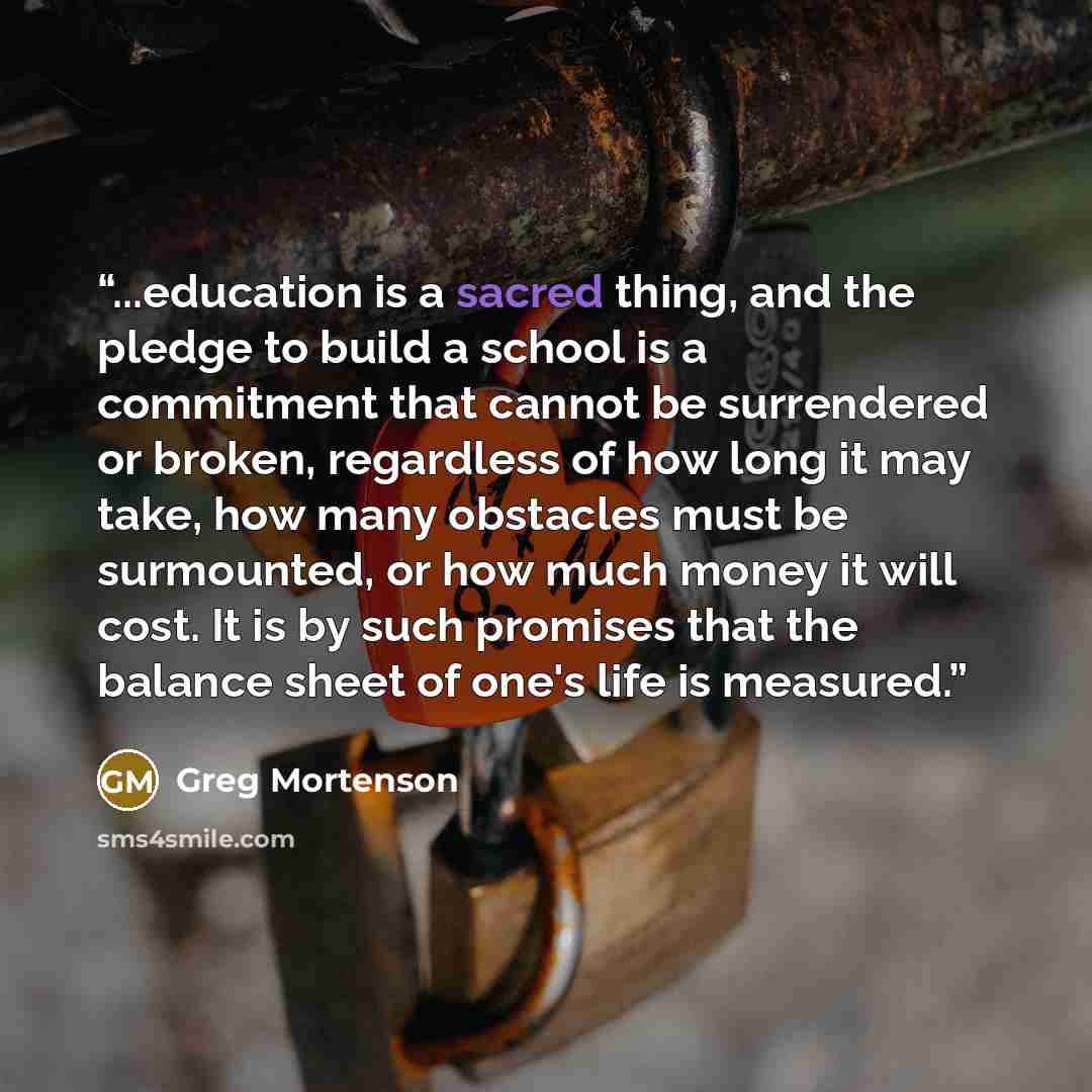 “...education is a sacred thing, and the pledge to build a school is a commitment that cannot be surrendered or broken, regardless of how long it may take, how many obstacles must be surmounted, or how much money it will cost. It is by such promises that the balance sheet of one's life is measured.” quote by Greg Mortenson