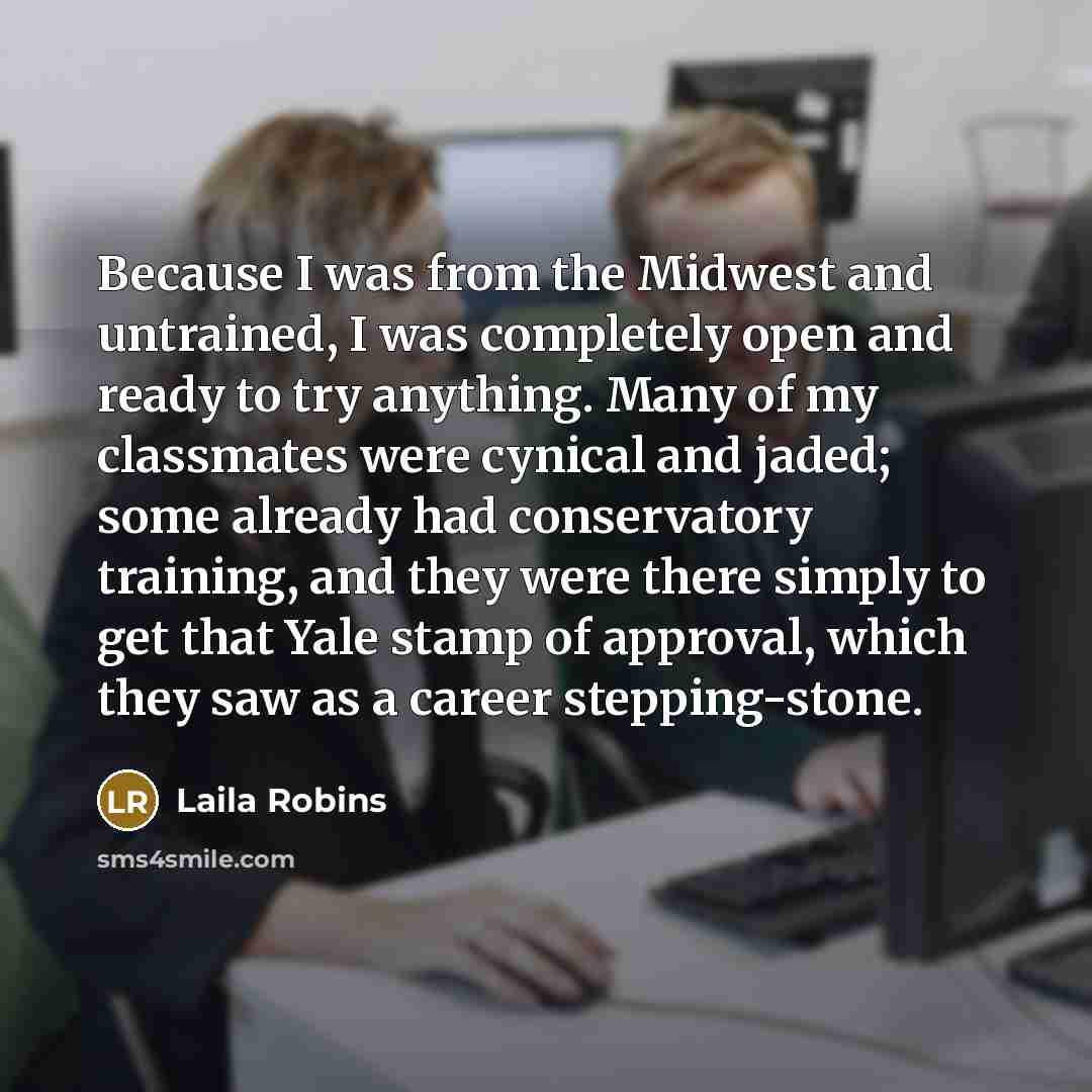 “Because I was from the Midwest and untrained, I was completely open and ready to try anything. Many of my classmates were cynical and jaded; some already had conservatory training, and they were there simply to get that Yale stamp of approval, which they saw as a career stepping-stone.” quote by Laila Robins