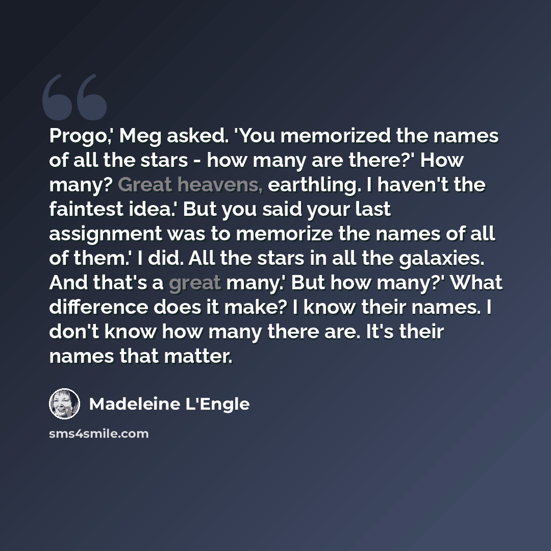 “Progo,' Meg asked. 'You memorized the names of all the stars - how many are there?' How many? Great heavens, earthling. I haven't the faintest idea.' But you said your last assignment was to memorize the names of all of them.' I did. All the stars in all the galaxies. And that's a great many.' But…” quote by Madeleine L'Engle