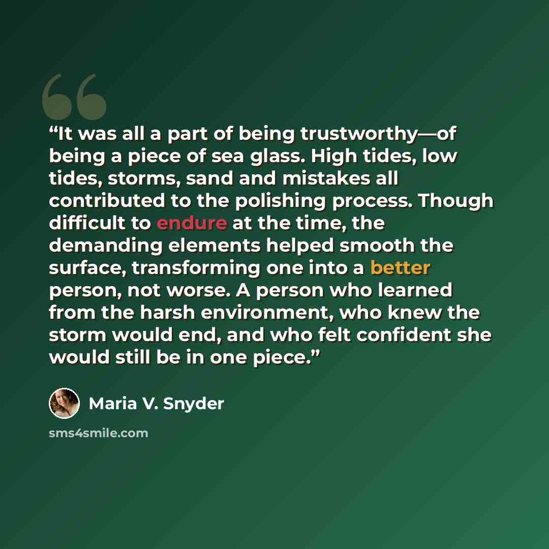 “It was all a part of being trustworthy—of being a piece of sea glass. High tides, low tides, storms, sand and mistakes all contributed to the polishing process. Though difficult to endure at the time, the demanding elements helped smooth the surface, transforming one into a better person, not…” quote by Maria V. Snyder