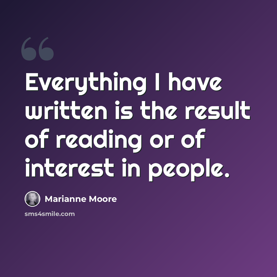 “Everything I have written is the result of reading or of interest in people.” quote by Marianne Moore
