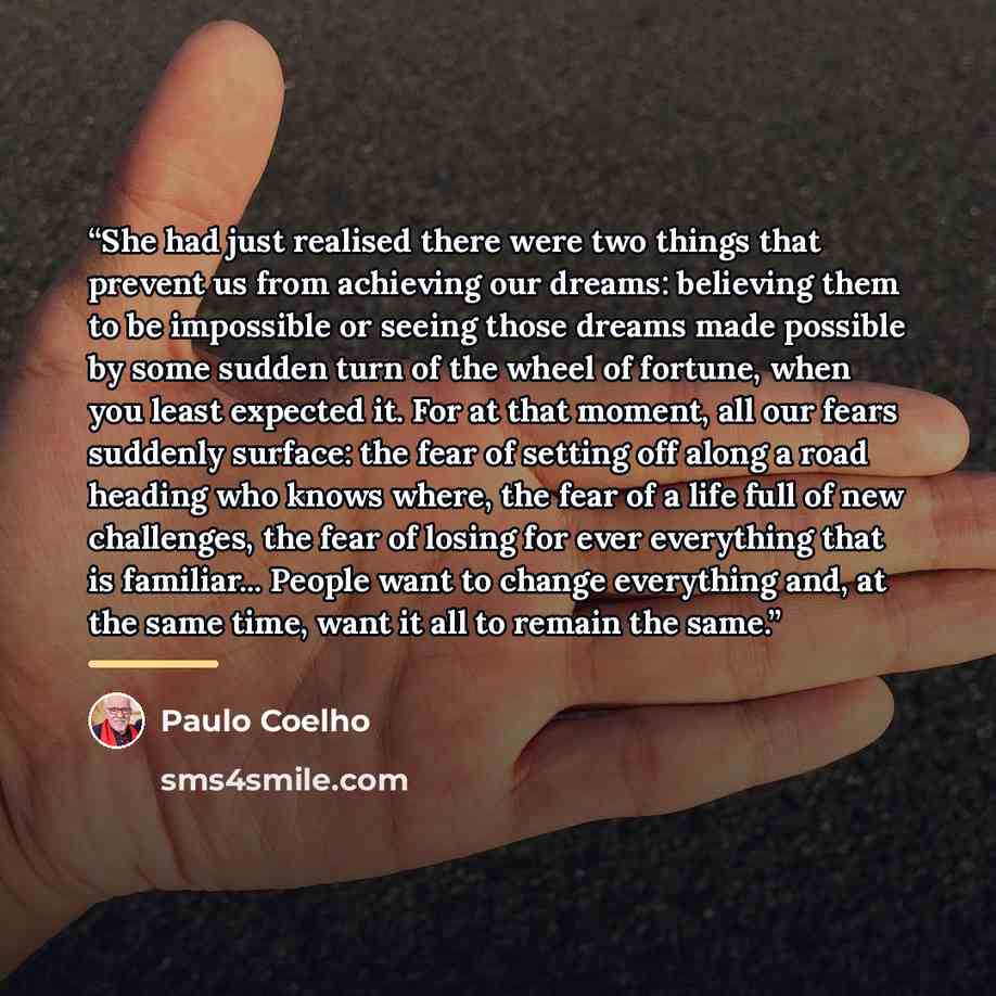 “She had just realised there were two things that prevent us from achieving our dreams: believing them to be impossible or seeing those dreams made possible by some sudden turn of the wheel of fortune, when you least expected it. For at that moment, all our fears suddenly surface: the fear of…” quote by Paulo Coelho