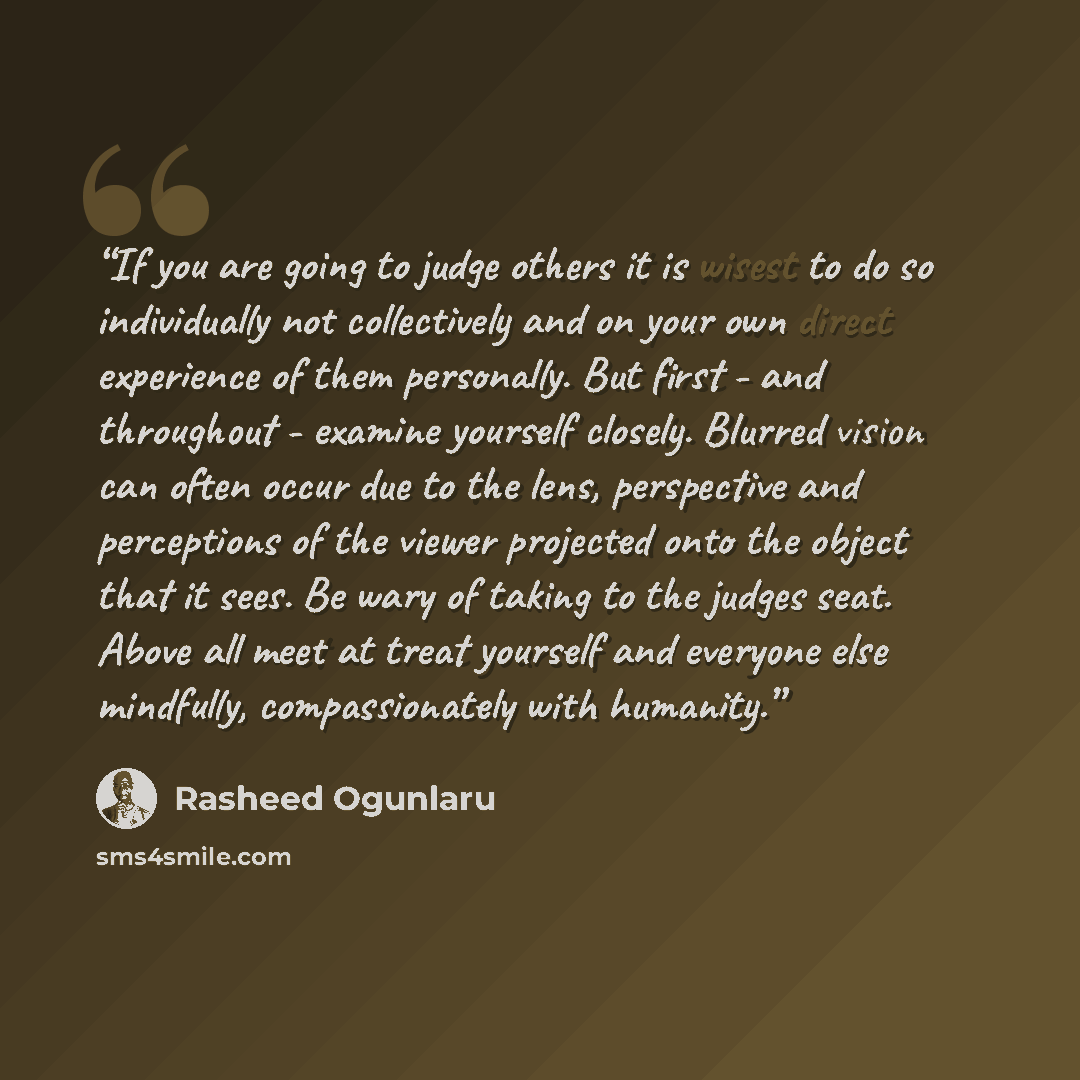 “If you are going to judge others it is wisest to do so individually not collectively and on your own direct experience of them personally. But first - and throughout - examine yourself closely. Blurred vision can often occur due to the lens, perspective and perceptions of the viewer projected onto…” quote by Rasheed Ogunlaru