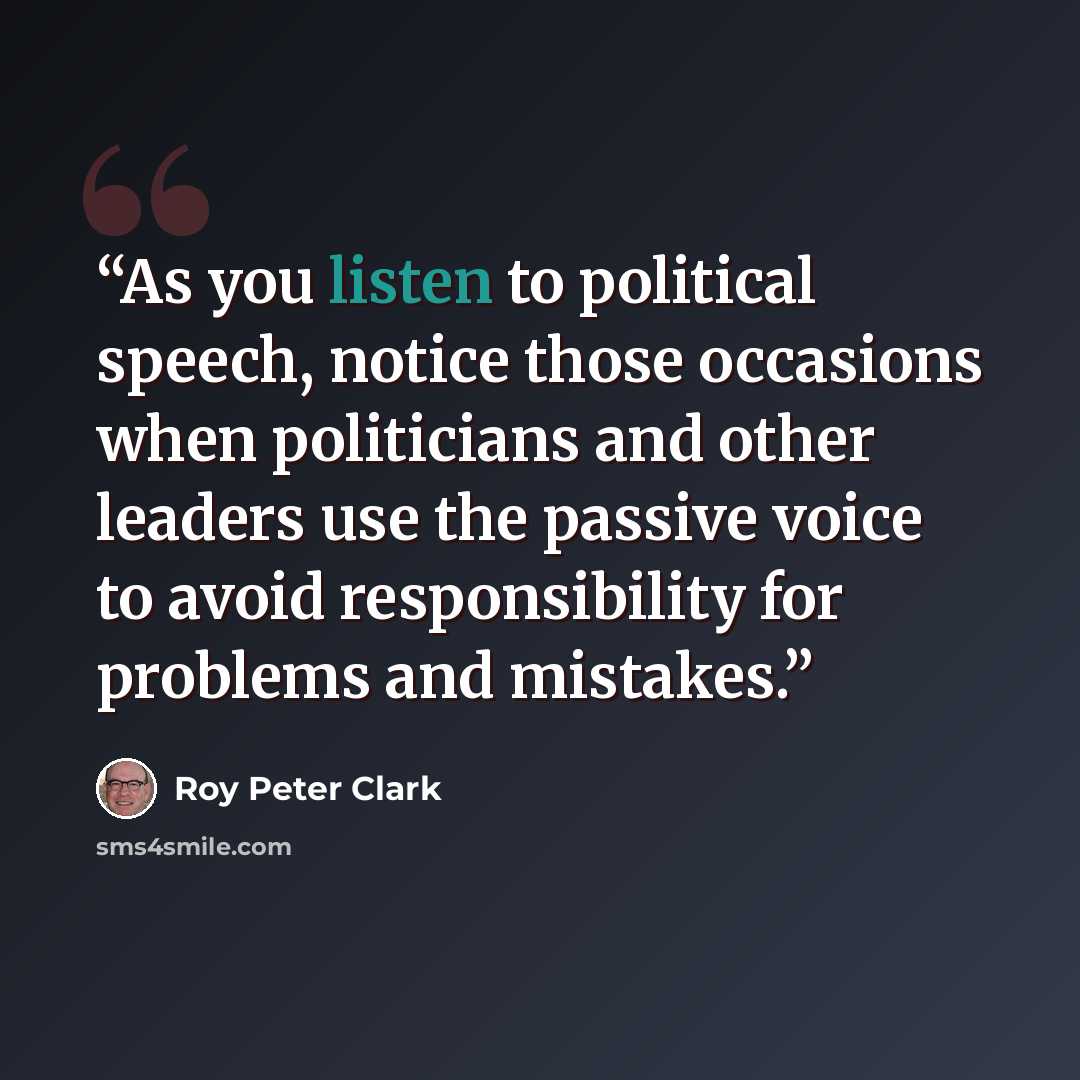 “As you listen to political speech, notice those occasions when politicians and other leaders use the passive voice to avoid responsibility for problems and mistakes.” quote by Roy Peter Clark