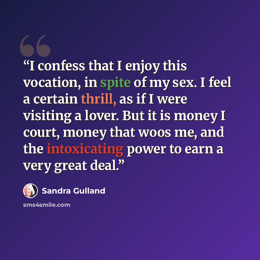 “I confess that I enjoy this vocation, in spite of my sex. I feel a certain thrill, as if I were visiting a lover. But it is money I court, money that woos me, and the intoxicating power to earn a very great deal.” quote by Sandra Gulland
