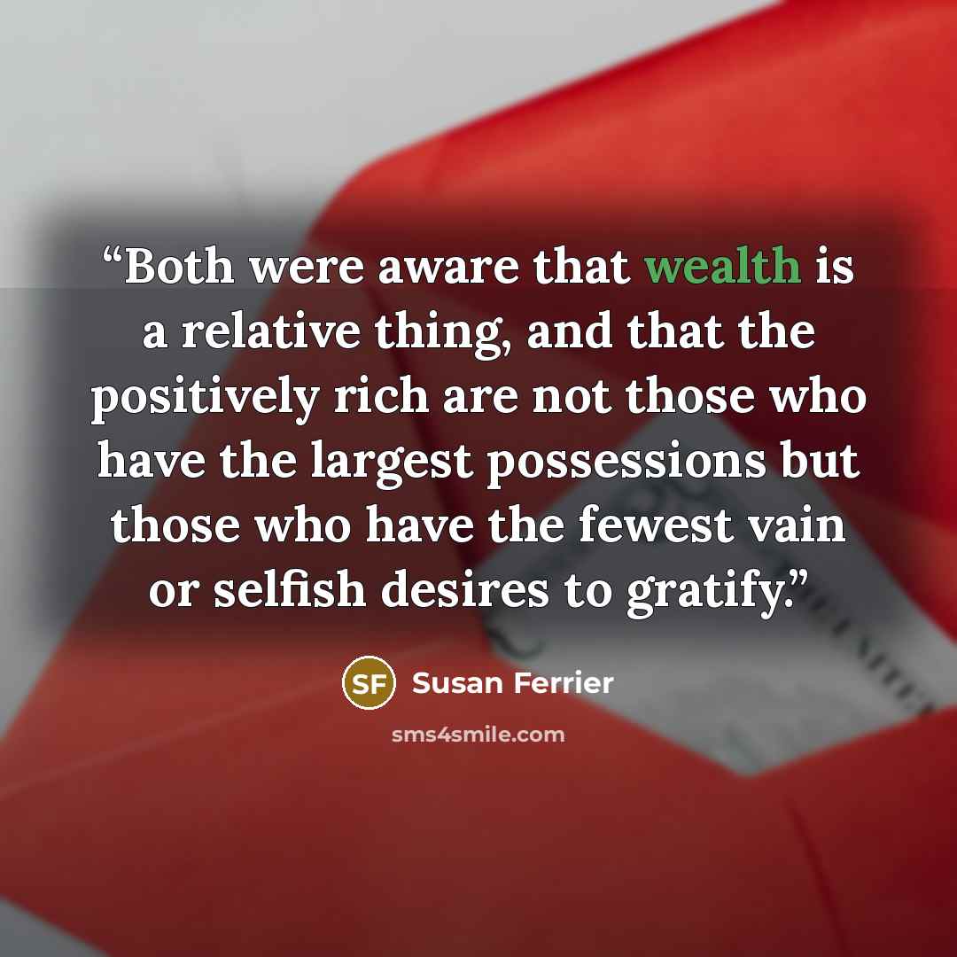 “Both were aware that wealth is a relative thing, and that the positively rich are not those who have the largest possessions but those who have the fewest vain or selfish desires to gratify.” quote by Susan Ferrier