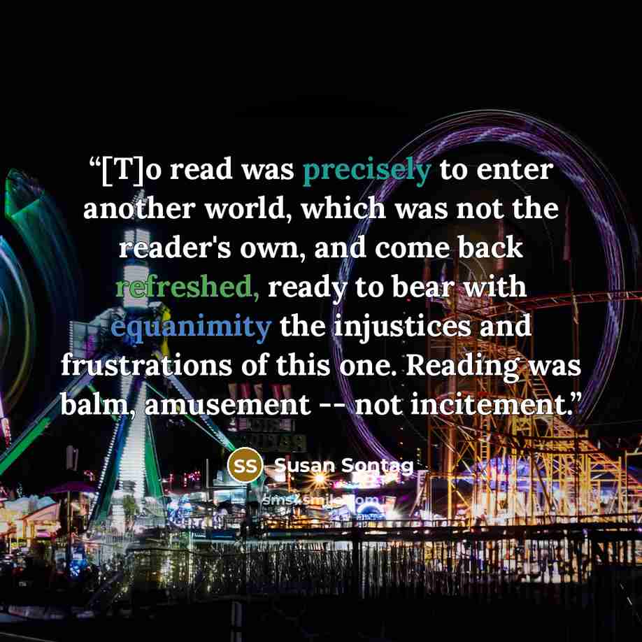 “[T]o read was precisely to enter another world, which was not the reader's own, and come back refreshed, ready to bear with equanimity the injustices and frustrations of this one. Reading was balm, amusement -- not incitement.” quote by Susan Sontag