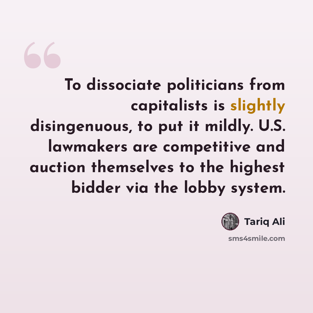 “To dissociate politicians from capitalists is slightly disingenuous, to put it mildly. U.S. lawmakers are competitive and auction themselves to the highest bidder via the lobby system.” quote by Tariq Ali