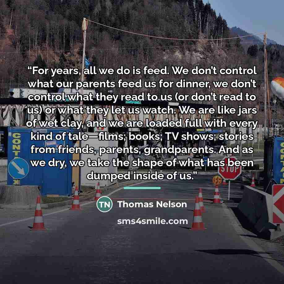 “For years, all we do is feed. We don’t control what our parents feed us for dinner, we don’t control what they read to us (or don’t read to us) or what they let us watch. We are like jars of wet clay, and we are loaded full with every kind of tale—films; books; TV shows; stories from friends…” quote by Thomas Nelson