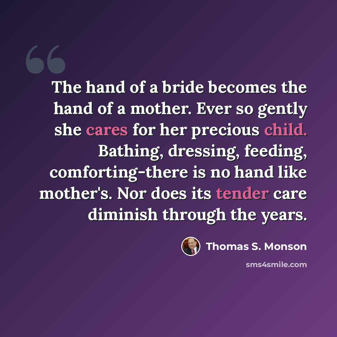 “The hand of a bride becomes the hand of a mother. Ever so gently she cares for her precious child. Bathing, dressing, feeding, comforting-there is no hand like mother's. Nor does its tender care diminish through the years.” quote by Thomas S. Monson