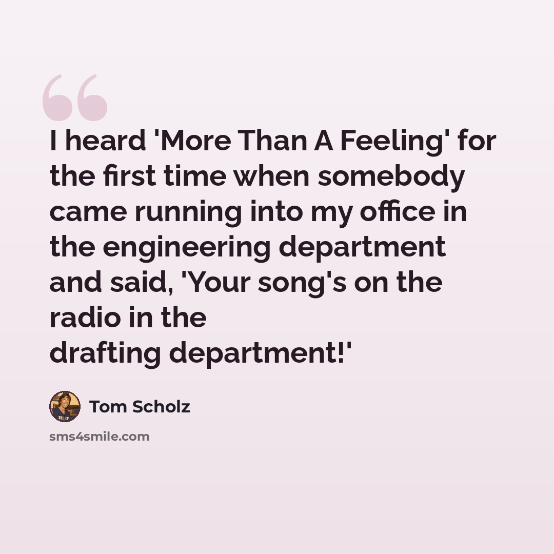 “I heard 'More Than A Feeling' for the first time when somebody came running into my office in the engineering department and said, 'Your song's on the radio in the drafting department!'” quote by Tom Scholz