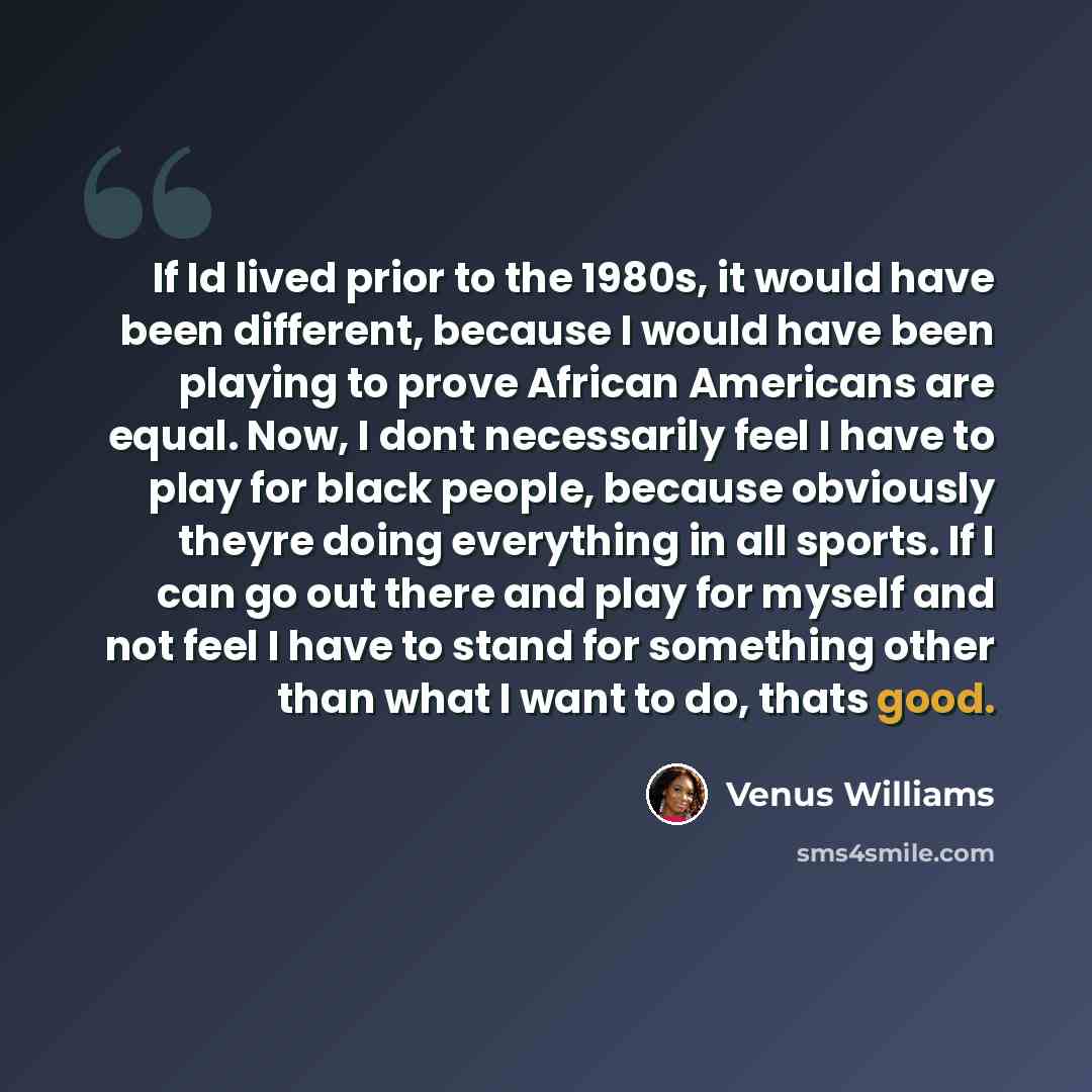 “If Id lived prior to the 1980s, it would have been different, because I would have been playing to prove African Americans are equal. Now, I dont necessarily feel I have to play for black people, because obviously theyre doing everything in all sports. If I can go out there and play for myself and…” quote by Venus Williams