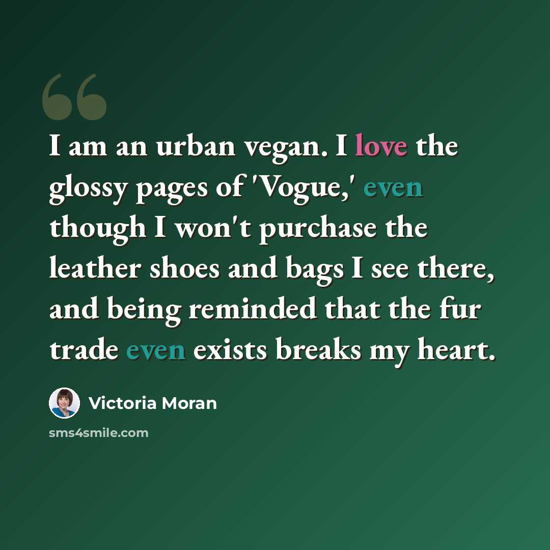 “I am an urban vegan. I love the glossy pages of 'Vogue,' even though I won't purchase the leather shoes and bags I see there, and being reminded that the fur trade even exists breaks my heart.” quote by Victoria Moran
