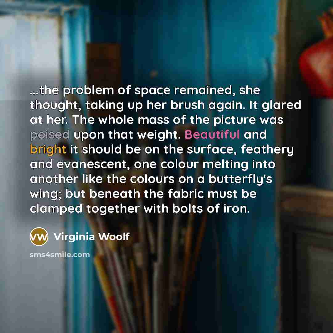 “...the problem of space remained, she thought, taking up her brush again. It glared at her. The whole mass of the picture was poised upon that weight. Beautiful and bright it should be on the surface, feathery and evanescent, one colour melting into another like the colours on a butterfly's wing…” quote by Virginia Woolf