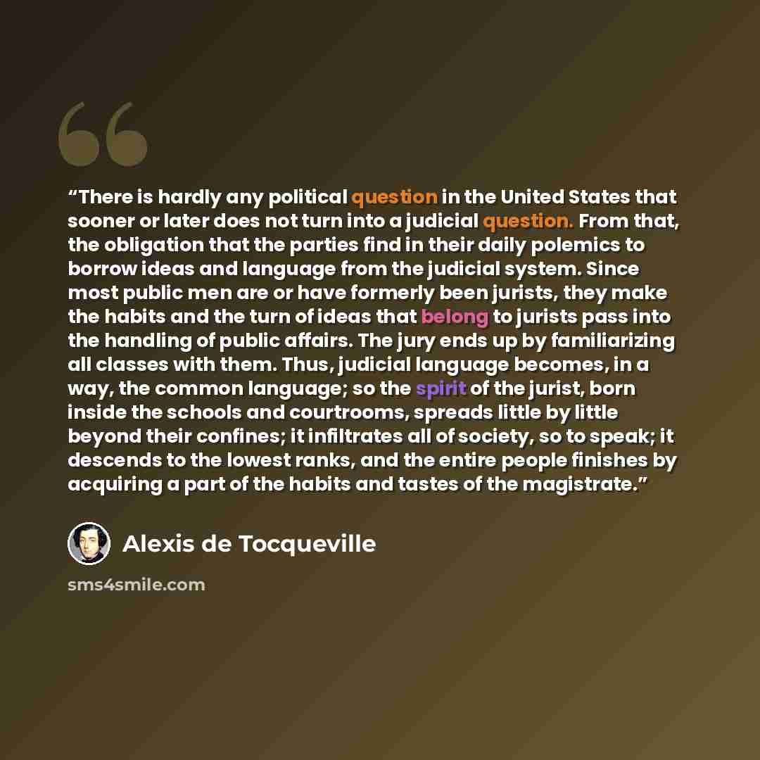 “There is hardly any political question in the United States that sooner or later does not turn into a judicial question. From that, the obligation that the parties find in their daily polemics to borrow ideas and language from the judicial system. Since most public men are or have formerly been…” quote by Alexis de Tocqueville