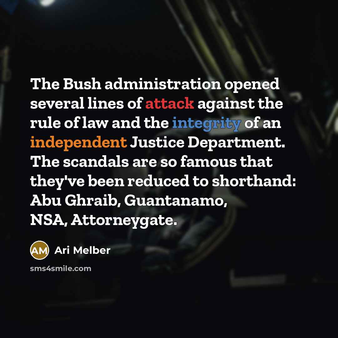 “The Bush administration opened several lines of attack against the rule of law and the integrity of an independent Justice Department. The scandals are so famous that they've been reduced to shorthand: Abu Ghraib, Guantanamo, NSA, Attorneygate.” quote by Ari Melber