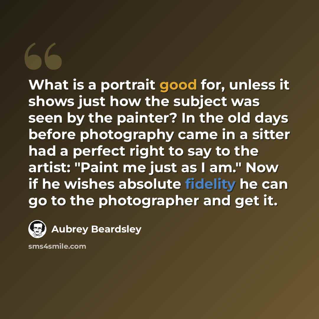 “What is a portrait good for, unless it shows just how the subject was seen by the painter? In the old days before photography came in a sitter had a perfect right to say to the artist: "Paint me just as I am." Now if he wishes absolute fidelity he can go to the photographer and get it.” quote by Aubrey Beardsley