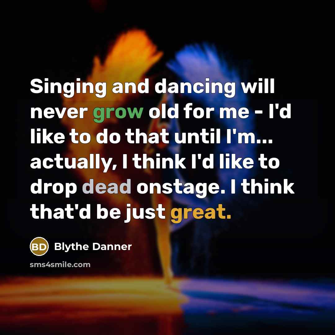 “Singing and dancing will never grow old for me - I'd like to do that until I'm... actually, I think I'd like to drop dead onstage. I think that'd be just great.” quote by Blythe Danner