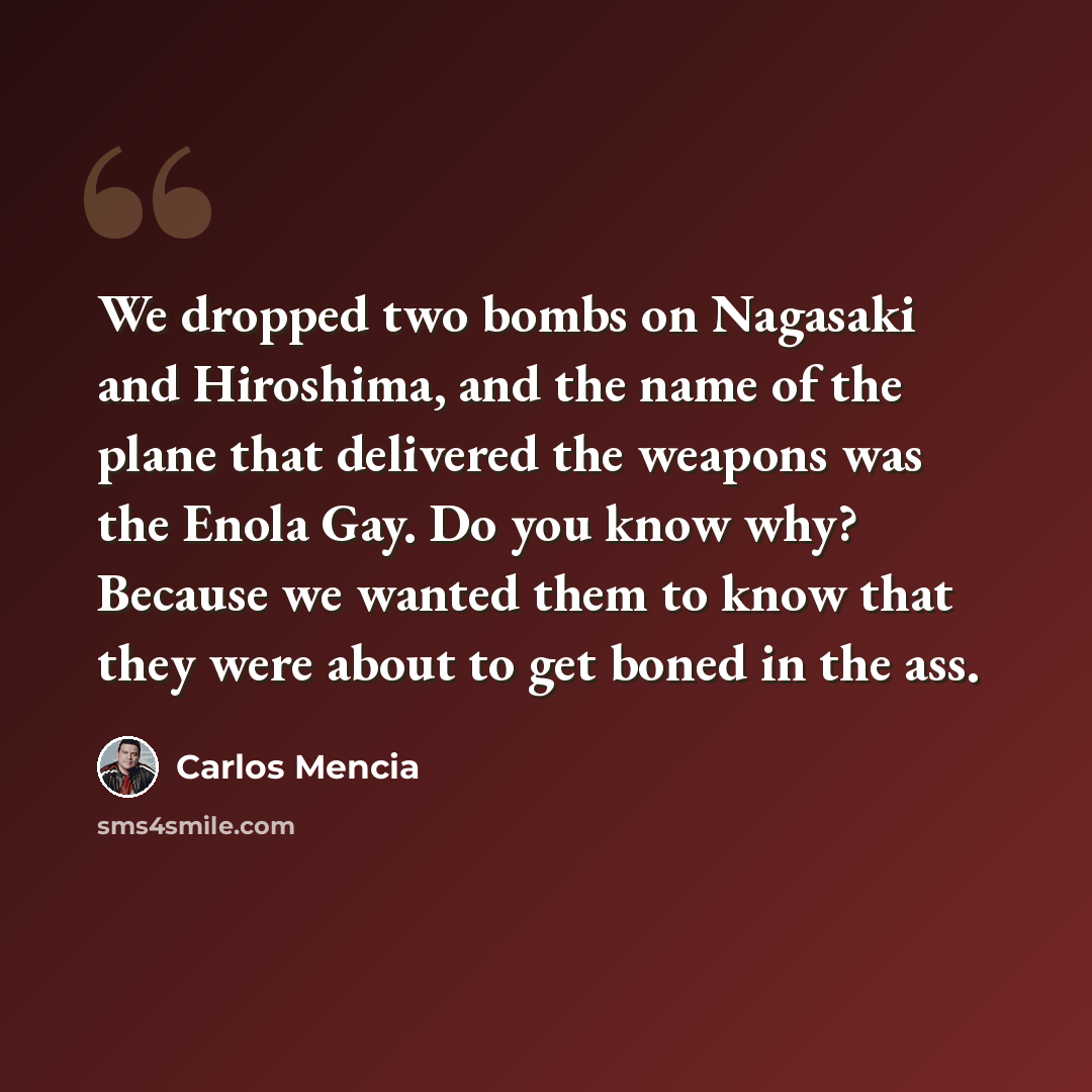 “We dropped two bombs on Nagasaki and Hiroshima, and the name of the plane that delivered the weapons was the Enola Gay. Do you know why? Because we wanted them to know that they were about to get boned in the ass.” quote by Carlos Mencia