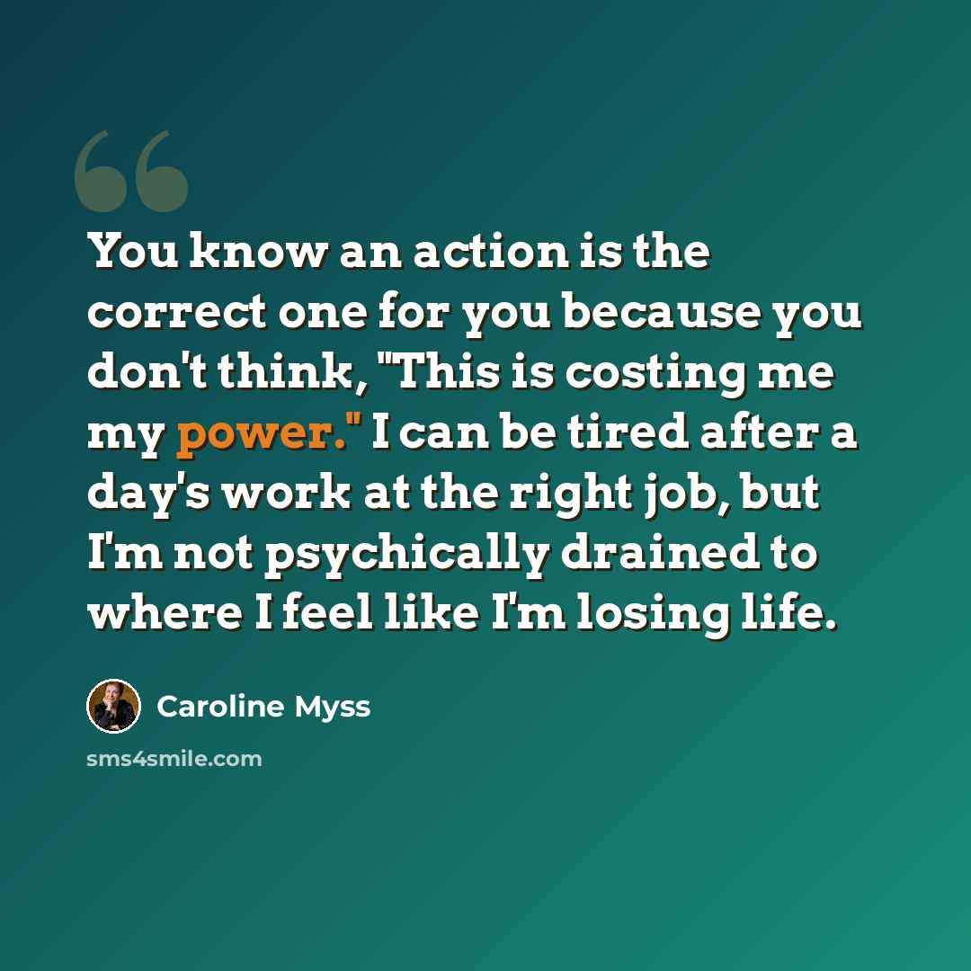 “You know an action is the correct one for you because you don't think, "This is costing me my power." I can be tired after a day's work at the right job, but I'm not psychically drained to where I feel like I'm losing life.” quote by Caroline Myss