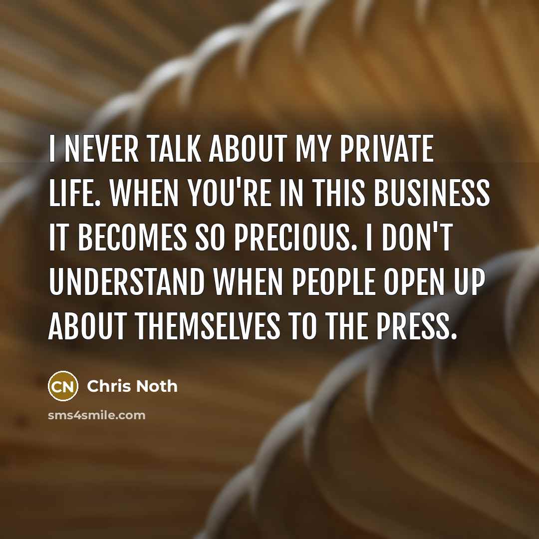 “I never talk about my private life. When you're in this business it becomes so precious. I don't understand when people open up about themselves to the press.” quote by Chris Noth