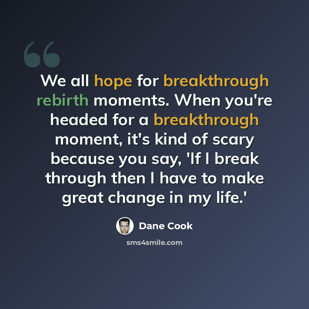 “We all hope for breakthrough rebirth moments. When you're headed for a breakthrough moment, it's kind of scary because you say, 'If I break through then I have to make great change in my life.'” quote by Dane Cook