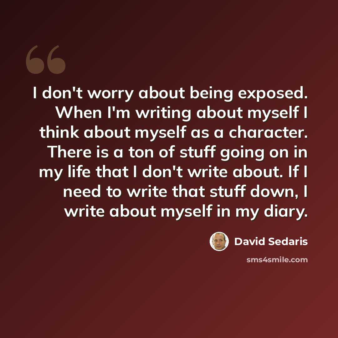 “I don't worry about being exposed. When I'm writing about myself I think about myself as a character. There is a ton of stuff going on in my life that I don't write about. If I need to write that stuff down, I write about myself in my diary.” quote by David Sedaris