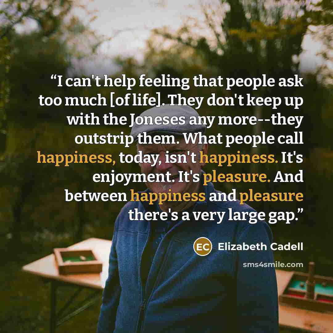 “I can't help feeling that people ask too much [of life]. They don't keep up with the Joneses any more--they outstrip them. What people call happiness, today, isn't happiness. It's enjoyment. It's pleasure. And between happiness and pleasure there's a very large gap.” quote by Elizabeth Cadell