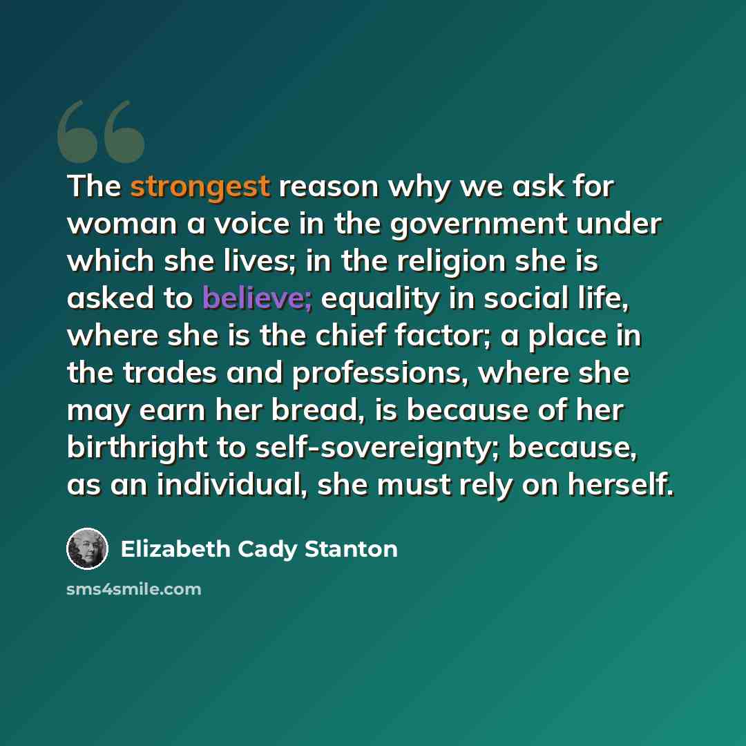 “The strongest reason why we ask for woman a voice in the government under which she lives; in the religion she is asked to believe; equality in social life, where she is the chief factor; a place in the trades and professions, where she may earn her bread, is because of her birthright to…” quote by Elizabeth Cady Stanton