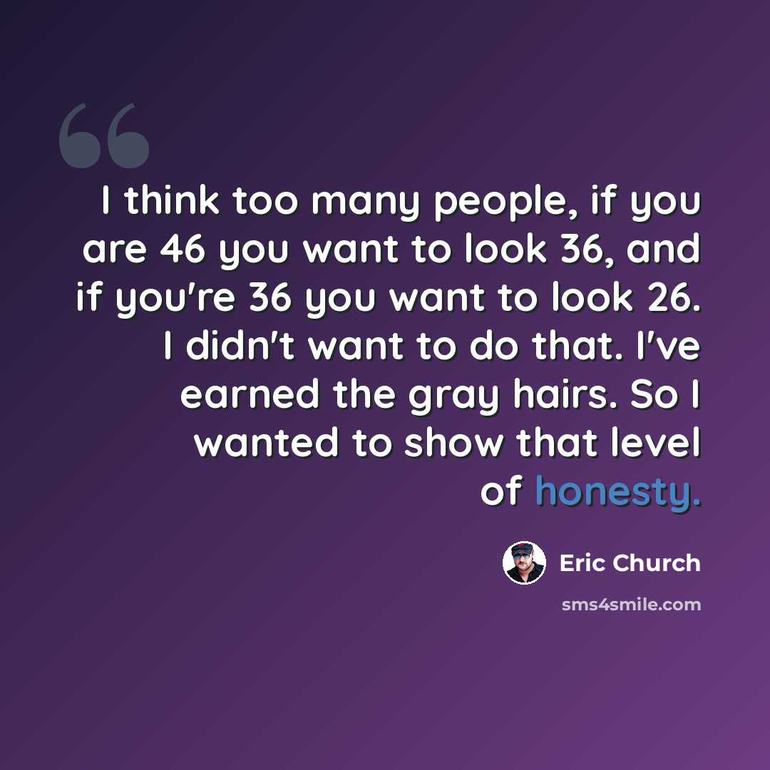 “I think too many people, if you are 46 you want to look 36, and if you're 36 you want to look 26. I didn't want to do that. I've earned the gray hairs. So I wanted to show that level of honesty.” quote by Eric Church